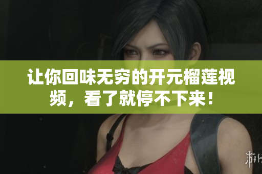 让你回味无穷的开元榴莲视频，看了就停不下来！