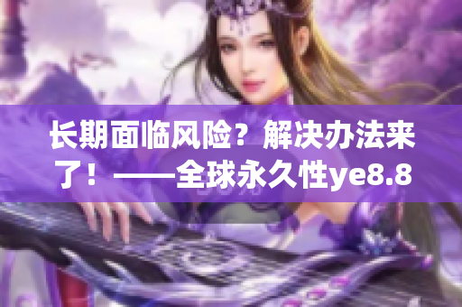 长期面临风险？解决办法来了！——全球永久性ye8.8技术