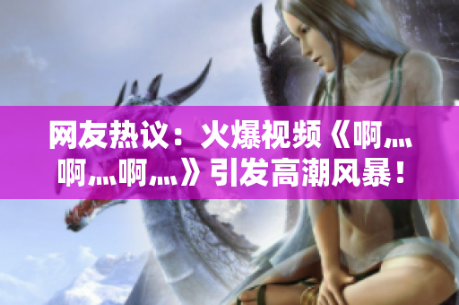 网友热议：火爆视频《啊灬啊灬啊灬》引发高潮风暴！