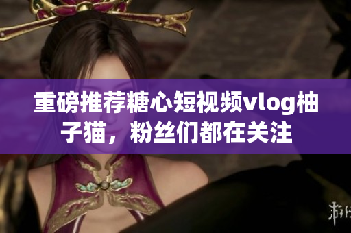 重磅推荐糖心短视频vlog柚子猫，粉丝们都在关注