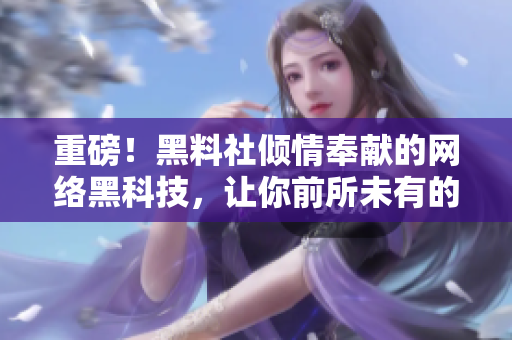 重磅！黑料社倾情奉献的网络黑科技，让你前所未有的畅快上网！