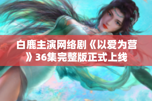 白鹿主演网络剧《以爱为营》36集完整版正式上线