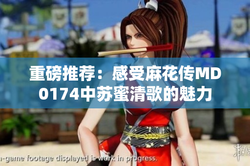 重磅推荐：感受麻花传MD0174中苏蜜清歌的魅力