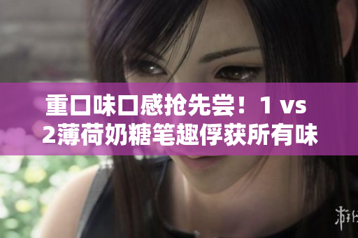 重口味口感抢先尝！1 vs 2薄荷奶糖笔趣俘获所有味蕾