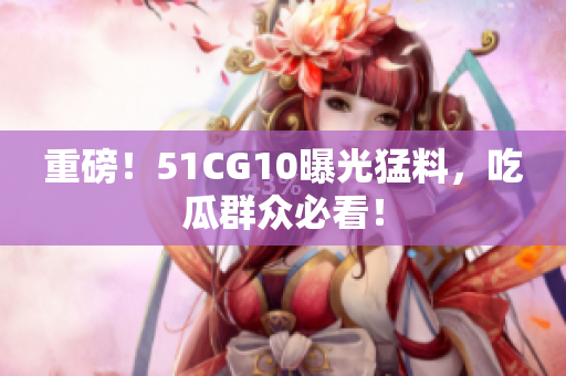 重磅！51CG10曝光猛料，吃瓜群众必看！