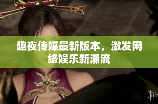 趣夜传媒最新版本，激发网络娱乐新潮流