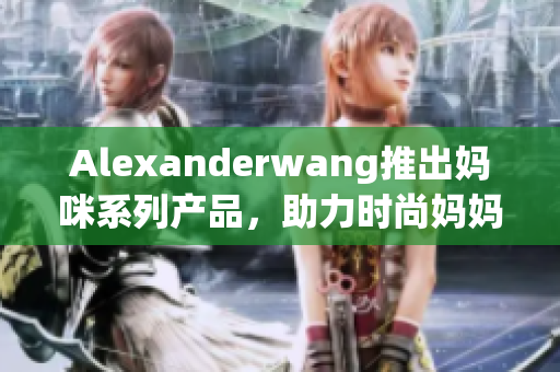 Alexanderwang推出妈咪系列产品，助力时尚妈妈美丽育儿