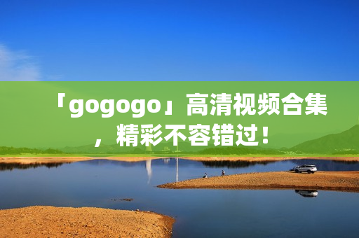 「gogogo」高清视频合集，精彩不容错过！