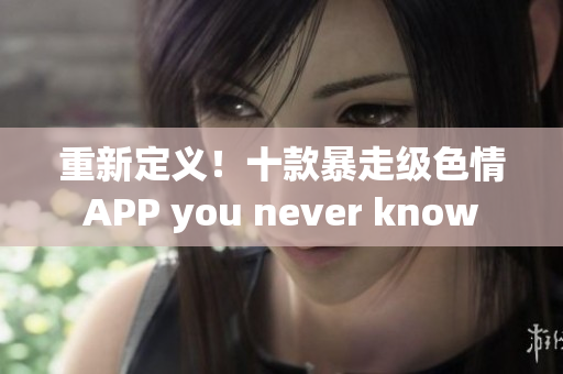重新定义！十款暴走级色情APP you never know