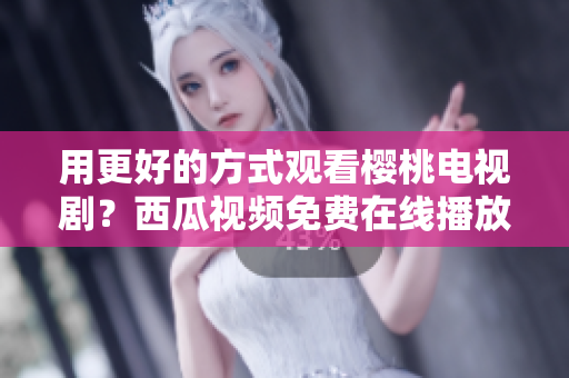用更好的方式观看樱桃电视剧？西瓜视频免费在线播放！