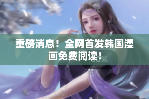 重磅消息！全网首发韩国漫画免费阅读！