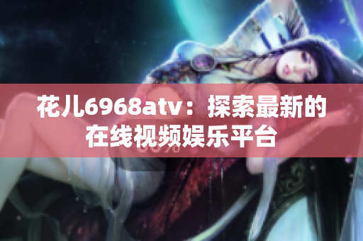 花儿6968atv：探索最新的在线视频娱乐平台