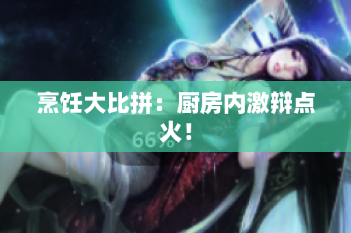 烹饪大比拼：厨房内激辩点火！