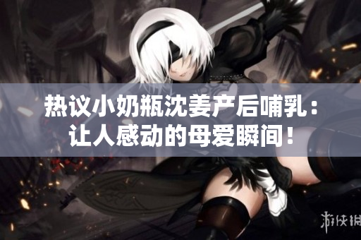 热议小奶瓶沈姜产后哺乳：让人感动的母爱瞬间！