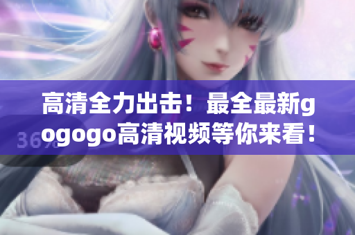 高清全力出击！最全最新gogogo高清视频等你来看！