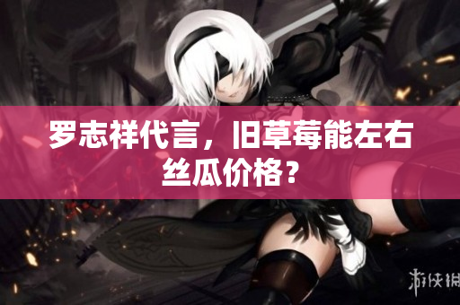 罗志祥代言，旧草莓能左右丝瓜价格？