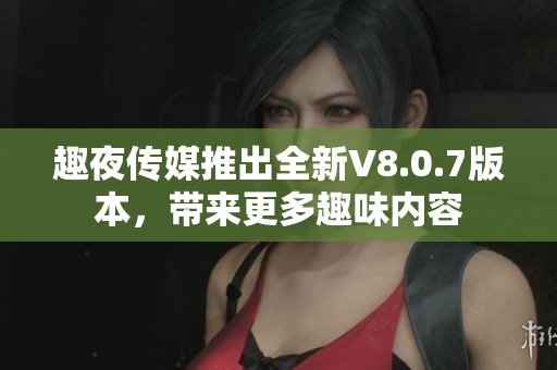 趣夜传媒推出全新V8.0.7版本，带来更多趣味内容