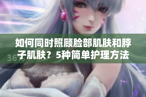 如何同时照顾脸部肌肤和脖子肌肤？5种简单护理方法