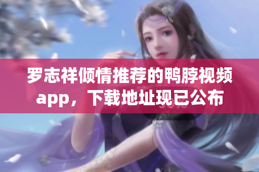 罗志祥倾情推荐的鸭脖视频app，下载地址现已公布