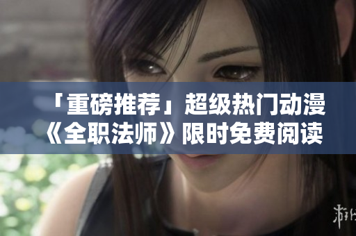 「重磅推荐」超级热门动漫《全职法师》限时免费阅读！