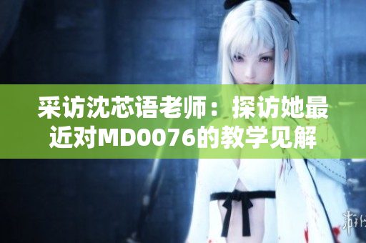 采访沈芯语老师：探访她最近对MD0076的教学见解
