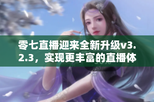 零七直播迎来全新升级v3.2.3，实现更丰富的直播体验！