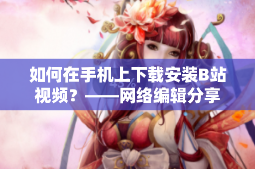 如何在手机上下载安装B站视频？——网络编辑分享