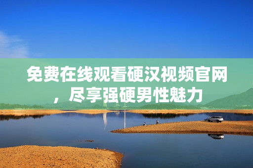 免费在线观看硬汉视频官网，尽享强硬男性魅力
