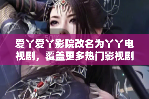 爱丫爱丫影院改名为丫丫电视剧，覆盖更多热门影视剧，全面提升用户体验。