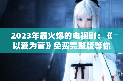 2023年最火爆的电视剧：《以爱为营》免费完整版等你观看！