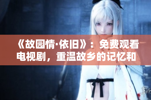 《故园情·依旧》：免费观看电视剧，重温故乡的记忆和感动