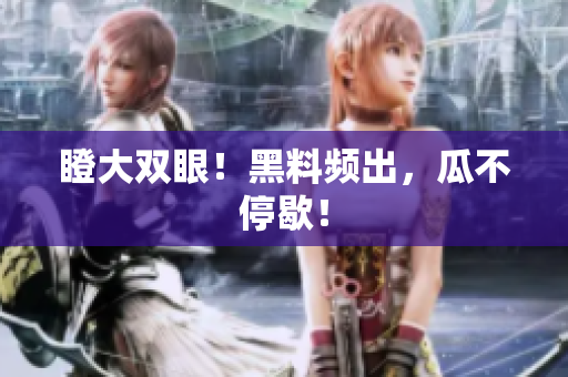 瞪大双眼！黑料频出，瓜不停歇！