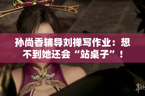 孙尚香辅导刘禅写作业：想不到她还会“站桌子”！