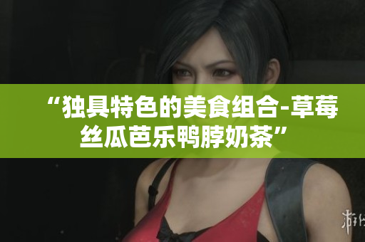 “独具特色的美食组合-草莓丝瓜芭乐鸭脖奶茶”