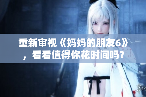 重新审视《妈妈的朋友6》，看看值得你花时间吗？