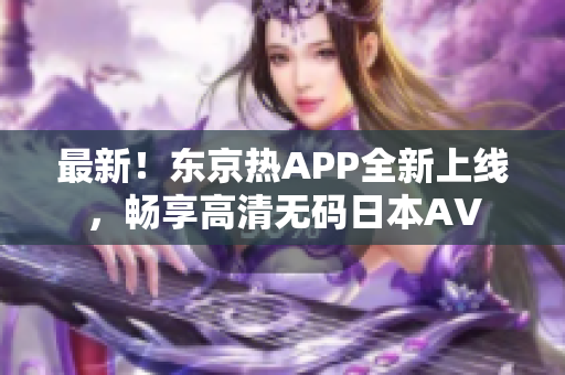 最新！东京热APP全新上线，畅享高清无码日本AV