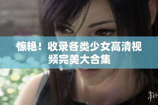 惊艳！收录各类少女高清视频完美大合集