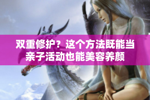 双重修护？这个方法既能当亲子活动也能美容养颜