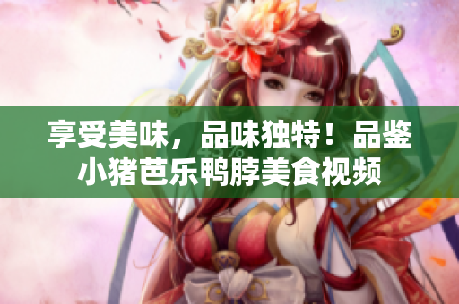 享受美味，品味独特！品鉴小猪芭乐鸭脖美食视频