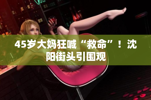 45岁大妈狂喊“救命”！沈阳街头引围观