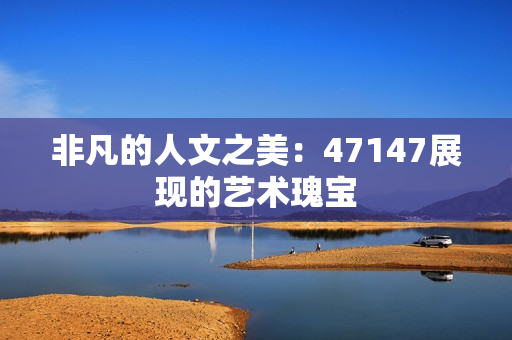 非凡的人文之美：47147展现的艺术瑰宝