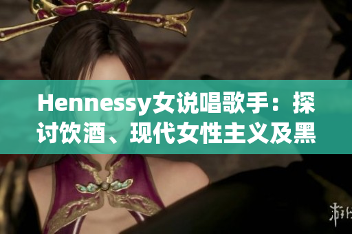 Hennessy女说唱歌手：探讨饮酒、现代女性主义及黑人文化  重塑Rap文化