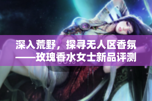 深入荒野，探寻无人区香氛——玫瑰香水女士新品评测