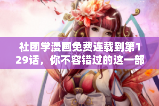 社团学漫画免费连载到第129话，你不容错过的这一部超燃作品