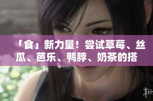 「食」新力量！尝试草莓、丝瓜、芭乐、鸭脖、奶茶的搭配新体验