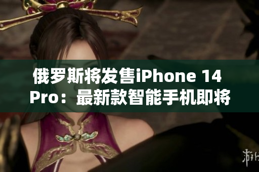 俄罗斯将发售iPhone 14 Pro：最新款智能手机即将问世！