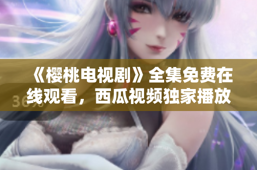 《樱桃电视剧》全集免费在线观看，西瓜视频独家播放