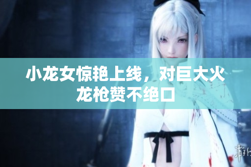 小龙女惊艳上线，对巨大火龙枪赞不绝口