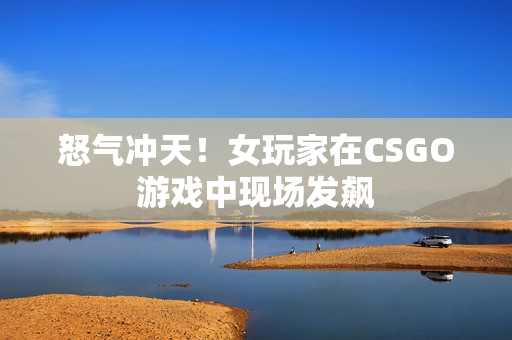 怒气冲天！女玩家在CSGO游戏中现场发飙