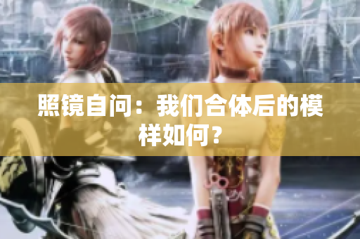 照镜自问：我们合体后的模样如何？